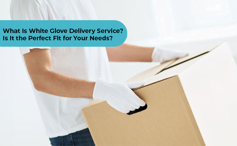 What Is White Glove Delivery Service? Is It the Perfect Fit for Your Needs?